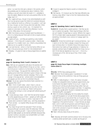 94
Recording ScriptS
white. I can see that she's got a red pen in her pocket, which
she probably uses for making notes about medicines. She's
holding a cup with what looks like water in it - probably to
take the tablets. Medicine has had a very positive effect on life
today, hasn't in
M: Yes, I agree with you, though it has some drawbacks as well.
She must be gOing to give the medicine to someone because
she is holding her hand out, offering it to a patient I can't see
her face, though, so I don't know what she looks like. I think
she has a watch on her uniform, too - it's important for
medicine to be taken at the right time otherwise it can be
harmful. What about the next picture?
W: Well, that shows a group of people watching television - I
think it's a family because there seems to be a couple and two
younger people.
M: I agree with you - and they are watching a very modern
televiSion - I think they call it a plasma screen - they're very
expensive I It's a modern room, too - there's a big window that
looks out on to a garden of some sort
W: I can see that too - what is it that has had an effect on our
lives in the picture do you think! Is it the entertainment?
M: Probably - it's great to have so many programmes on satellite
now l
UNIT4
page 43. Speaking: Parts 3 and 4. Exercise 1.4
Man: Well we are supposed to talk about the positive and
negative effects of these different things on our lives - and in
the third picture it seems to me that what it's showing is the
use of technology - the guy with the mobile phone. He's
reading some kind of text and what I guess it shows is the way
we can't manage without phones nowadays. That's a real
change in the way we live - phones seem to be everywhere -
and people use them all the time wherever they are.
Woman: So are you saying that phones have a positive or a
negative effect then?
M: Well, I think It's both really - what I mean is, we can
communicate with anyone we want at any time, but the
phone seems to rule our lives too. There's nothing more
annoying than sitting in a train carriage with phones going off
all the time!
W: I know what you mean - and I feel that we've lost respect
for other people because of them - people Just talk loudly and
don't think about the impact on others. I was even in the
theatre when someone's mobile rang - and they answered it!
M: That's terrible - so impolite! What do you think about the
other picture?
W: You mean the girl with the calculator! That's not easy,
because although calculators make life really easy I feel that
they stop us thinking as well - I saw an article recently that
said that older people can do mental arithmetic because they
learned it without calculators, but schoolchildren can't even
divide 32 by 8 in their heads I
M: So you're saYing that they've caused us to become less
intelligent?
W: Not exactly - I'm trying to say that they have affected us by
making us lazy. What I mean is that like mobile phones they
are good and bad!
UNIT 4
page 43. Speaking: Parts 3 and 4. Exercise 2
Student A: Actually, that's a good question. I feel that we do
turn to science too quickly - there may be things in life that
we can't explain through logic or science. Where's the magic in
life? It's all been taken away by people finding explanations for
everything. And what's more, science isn't always right! Do
you agree?
Student B: I know that scientists get it wrong sometimes - but
it seems to me that there is always a reason for things and I
want to know what it is! Another thing I think about that is
that science has made such huge advances in medicine, for
example, and we have all really benefited from those. So no, I
don't think that we depend on it too much - I think it's a
necessary part of life. And on top of that, I find it really
interesting I
UNIT 4
page 45. Exam focus Paper 4 Listening: multiple
choice (Part 1)
Miranda: Hi Phil, fancy seeing you here.
Phil: Miranda l You're looking great. I wondered if I'd meet
anyone I knew at this conference. How are things going at
the lab!
M: Well, I'm really enjoying it. I mean, the salary'S not great
initially, not compared to lots of graduate appointments, but
to be honest that doesn't bother me so much. I mean I'm
learning such a lot by actually doing things rather than Just
reading about them and the prospects are there. I'm expecting
to move up a grade when my post is reviewed next month.
And teaching Phil, any regrets?
P: Well, it's certainly challenging. But fortunately the school's
quite well equipped, so I can get the kids doing experiments
and take them out on trips and all that, so it's quite fun. But
it's really great to come here and get back in touch with what's
happening in the world of science - I mean the kids are dead
keen, come in with lots of questions and stuff they've found
on the Internet, but basically the bottom line is you've got to
stick to the curriculum or you're in trouble, so it is good to
broaden my horizons a bit.
M: Right. And any news of any of the others.
2
Tom: Basically, we're both scientists and we met in the lab at the
university where we both work, so when we thought of
© Pearson Education Limited 2008 PHOTOCOPIABlE
 