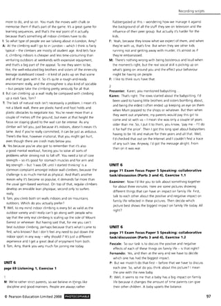 more to do, and so on. You mark the moves with chalk or
memorise them if that's part of the game. It's a great game for
learning sequences, and that's the real point of it actually
because that's something all indoor climbers have to do.
I: $0 what type of people are we talking about in London, Amy?
A: At the climbing wall I go to in London - which I think is fairly
typical - the climbers are mostly of student age. And let's face
it, climbing indoors is cheaper and less time-consuming than
venturing outdoors at weekends with expensive equipment,
and that's a big part of the appeal. To me they seem to be,
like, the well-educated big brothers and sisters of the inner-city
teenage skateboard crowd - it kind of picks up on that scene
and all that goes with it. $0 it's quite a rough-and-ready
environment really, and the atmosphere is also kind of sociable
- but people take the climbing pretty seriously for all that.
I: But can climbing up a wall really be compared with climbing
up a rock face, Tom7
T: The lack of natural rock isn't necessarily a problem. I mean it's
not a blank wall, there are plastic hand and foot holds and
plastic obstacles to negotiate too. You're never more than a
couple of metres off the ground, but even at that height the
focus on staying glued to the wall can be intense. As any
climber will tell you, just because it's indoors, doesn't mean it's
tame. And if you're really committed, it can be just as arduous.
There's the fear, however irrational, that you might get hurt,
even though there are crash mats below you.
A: Yes because you've also got to remember that it's also
a good mental workout, forcing you to solve all sorts of
problems while striving not to fall off. You need a lot of core
strength - so it's good for stomach muscles and for arm and
leg strength - but 'I was OK until I started thinking' is a
common complaint amongst indoor wall climbers, because the
challenge is as much mental as physical. And that's another
reason why it's become so popular, it demands far more than
the usual gym-based workout. On top of that, regular climbers
develop an enviable lean physique; second only to surfers
really.
I: Tom, you climb both on walls indoors and on mountains
outdoors. Which do you actually prefer?
T: Well, to my mind indoor climbing is every bit as valid as the
outdoor variety and I really can't go along with people who
say that the only real climbing is scaling up the side of Mount
Everest or wherever. But having said that, for me you can't
beat outdoor climbing, perhaps because that's what I came to
first, who knows? But I don't feel any need to put down the
indoor sport in any way - why should I? It's just a different
experience and I get a great deal of enjoyment from both.
I: Tom, Amy, thank you very much for joining me today.
UNIT 6
page 69 Listening 1, Exercise 1
M: We're rather strict parents, so we believe in t~ings like
discipline and good manners. People are always rather
© Pearson Education Limited 2008 PHOTOCOPIABLE
Recording scripts
flabbergasted at this - wondering how we manage it against
the background of all the stuff they see on television and the
influence of their peer group. But actually it's harder for the
kids.
F: Yeah, because they know what we expect of them, and when
they're with us, that's fine. But when they see other kids
running riot and getting away with murder, it's almost as if
they're embarrassed.
M: There's nothing wrong with being boisterous and loud when
the moment's right. but the real social skill is picking up on
what's going on around you and the effect your behaviour
might be having on people.
F: I like to think ours have that.
2
Presenter: Karen, you mentioned babysitting.
Karen: That's right. The rows started about the babysitting. I'd
been used to having little brothers and sisters bombing about,
and being the eldest I often ended up keeping an eye on them
when Mum popped to the shops or whatever. But then when
they went out anywhere, my parents would pay this girl to
come and sit with us - I mean she was only a couple of years
older than me. $0, I put it to them, you know, 'pay me - I'll do
it for half the price'. Then I got this long spiel about babysitters
having to be 16 and mature for their years and all that. Well,
I'd checked that out on the Internet and I couldn't find a trace
of any such law. Anyway, I'd got the message alright. From
then on it was war.
UNIT 6
page 71 Exam focus Paper 5 Speaking: collaborative
task/discussion (Parts 3 and 4), Exercise 1.1
Examiner: Now I'd like you to talk about something together
for about three minutes. Here are some pictures showing
different things that can have an impact on family life. First,
talk to each other about the positive and negative impact on
family life reflected in these pictures. Then decide which
picture best shows the biggest impact on family life today. All
right?
UNIT 6
page 71 Exam focus Paper 5 Speaking: collaborative
task/discussion (Parts 3 and 4), Exercise 1.2
Pascale: $0 our task is to discuss the positive and negative
effects of each of these things on family life - is that right?
Fernando: Yes, and then at the very end we have to decide
which one has had the biggest impact.
P: But we mustn't do that first - before that we have to discuss
each one. So, what do you think about this picture? I mean
the one with the new baby.
F: Well, it seems to me that a baby has a big impact on family
life because it changes the amount of time parents can give
their other children. A baby upsets the balance.
97
 