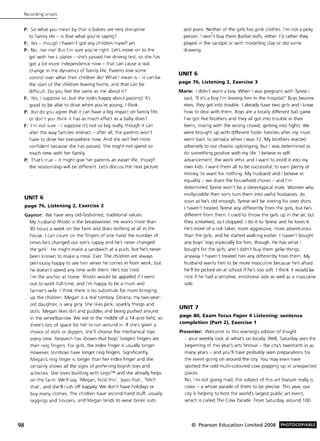 98
Recording scripts
P: So what you mean by that is babies are very disruptive
to family life - is that w hat you're saying?
F: Yes - though I haven't got any children myself yet.
P: No, nor me! But I'm sure you're right. Let's move on to the
girl with her L plates - she's passed her driving test, so she has
got a lot more independence now - that can cause a real
change in the dynamics of family life. Parents lose some
control over what their children do! What I mean is - it can be
the start of the children leaving home, and that can be
difficult. Do you feel the same as me about iF
F: Yes, I suppose so, but she looks happy about passing! It's
good to be able to drive w hen you're young, I think.
P: But do you agree that it can have a big impact on family life,
or don't you think it has as much effect as a baby does?
F: I'm not sure - I suppose it's not so big really, though it can
alter the way families interact - after all, the parents won't
have to drive her everyw here now. And she will feel more
confident because she has passed. She might not spend so
much time with her family.
P: That's true - it might give her parents an easier life, though
the relationship will be different. Let's discuss the next picture
UNIT 6
page 76, Listening 2, Exercise 2
Gaynor: We have very old-fashioned, traditional values.
My husband Rhodri is the breadwinner. He works more than
90 hours a week on the farm and does nothing at all in the
house. I can count on the fingers of one hand the number of
times he's changed our son's nappy and he's never changed
the girls'. He might make a sandwich at a push, but he's never
been known to make a meal. Ever. The children are always
deliriously happy to see him when he comes in from work, but
he doesn't spend any time with them . He's too tired.
I'm the anchor at home. Rhodri would be appalled if I went
out to work full-time, and I'm happy to be a mum and
farmer's wife. I think there is no substitute for mum bringing
up the children. Megan is a real tomboy. Delana, my two-year-
old daughter, is very girly. She likes pink, sparkly things and
dolls. Megan likes dirt and puddles and being pushed around
in the wheelbarrow. We live in the middle of a 14-acre field, so
there's lots of space for her to run around in. If she's given a
chOice of dolls or diggers, she' ll choose the mechanical toys
every time. Research has shown that boys' longest fingers are
their ring fingers. For girls, the index finger is usually longer.
However, tomboys have longer ring fingers. Significantly,
Megan's ring finger is longer than her index finger and she
certainly shows all the signs of preferring boyish toys and
activities. She loves building with Lego™ and she already helps
on the farm. We'll say, 'Megan, hold this', 'pass that', 'fetch
that', and she'll rush off happily. We don't have holidays or
buy many clothes. The children have second-hand stuff, usually
leggings and trousers, and Megan tends to wear boiler suits
and jeans. Ne!ther of the girls has pink clothes. I'm not a pinky
person. I won't buy them Barbie dolls, either. I'd rather they
played in the sandpit or with modelling clay or did some
drawing.
UNIT 6
page 76, Listening 2, Exercise 3
Marie: I didn't want a boy. When I was pregnant with Tyrese I
said, 'If it's a boy I'm leaving him in the hospital!' Boys become
men, they get into trouble. I already have two girls and I know
how to deal with them. Boys are a totally different ball game.
I've got five brothers and they all got into trouble in their
teens, mixing with the wrong crowd, getting into fights. We
were brought up with different foster families after my mum
went back to Jamaica when I was 12. My brothers reacted
adversely to our chaotic upbringing, but I was determined to
do something positive with my life. I believe in self-
advancement, the work ethic and I want to instill it into my
own kids. I want them all to be successful, to earn plenty of
money, to want for nothing. My husband and I believe in
equality - we share the household chores - and I'm
determined Tyrese won't be a stereotypical male. Women who
mollycoddle their sons turn them into awful husbands. As
soon as he's old enough, Tyrese will be ironing his own shirts.
I haven't treated Tyrese any differently from the girls, but he's
different from them. I used to throw the girls up in the air, but
they screamed, so I stopped. I do it to Tyrese and he loves it.
He's more of a risk-taker, more aggressive, more adventurous
than the girls, and he started walking earlier. I haven't bought
any boys' toys especially for him, though. He has what I
bought for the girls, and I didn't buy them girlie things,
anyway. I haven't treated him any differently from them. My
husband wants him to be more masculine because he's afraid
he'll be picked on at school if he's too soft. I think it would be
nice if he had a sensitive, emotional side as well as a masculine
side.
UNIT 7
page 80, Exam focus Paper 4 Listening: sentence
completion (Part 2), Exercise 1
Presenter: Welcome to this evening's edition of Insight
- your weekly look at what's on locally. Well, Saturday sees the
beginning of this year's arts festival - the city's twentieth in as
many years - and you'll have probably seen preparations for
the event going on around the city. You may even have
spotted the odd multi-coloured cow popping up in unexpected
places.
No, I'm not going mad, the subject of this art feature really is
cows - a whole parade of them to be precise. This year, our
city is helping to host the world's largest public art event,
which is called The Cow Parade. From Saturday, around 100
© Pearson Education Limited 2008 PHOTOCOPIABLE
 