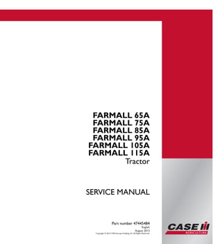 Part number 47445484
SERVICEMANUAL
1/2
FARMALL 65A
FARMALL 75A
FARMALL 85A
FARMALL 95A
FARMALL 105A
FARMALL 115A
Tractor
SERVICE MANUAL
FARMALL 65A
FARMALL 75A
FARMALL 85A
FARMALL 95A
FARMALL 105A
FARMALL 115A
Tractor
Part number 47445484
English
August 2013
Copyright © 2013 CNH Europe Holding S.A. All Rights Reserved.
 
