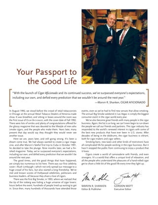 Your Passport to
         the Good Life
   “With the launch of Cigar Aficionado and its continued success, we’ve surpassed everyone’s expectations,
   including our own, and defied every prediction that we wouldn’t be around the next year.”
                                                                                      —Marvin R. Shanken, CIGAR AFICIONADO

In August 1992, we stood before the crowd of retail tobacconists         events, even as we’ve had to find new venues that allow smoking.
in Chicago at the annual Retail Tobacco Dealers of America trade         The annual Big Smoke weekend in Las Vegas is simply the biggest
show. It was breakfast, and sitting in boxes around the room was         consumer event in the cigar world every year.
the first issue of Cigar afiCionado, with the cover date of Fall 1992.        We’ve also become great friends with many people in the cigar
There were lots of smiles and plenty of congratulations offered for      business. Again, the list is so long, we can’t even begin to run down
the glossy magazine that was devoted to the lifestyle of men who         the people we call our friends and partners. The cigar industry has
smoke cigars, and the people who make them. Years later, many            responded to the world’s renewed interest in cigars with some of
present that day would say they thought they would never see             the best new products that have ever been in U.S. stores. After
another issue.                                                           decades of being in the doldrums, the cigar business is vibrant,
     Here we are, years later, and still going strong. It’s been a       both for cigar makers and cigar sellers.
dream come true. We had always wanted to create a cigar maga-                 Smoking bans, new taxes and other kinds of restrictions have
zine, and after Marvin’s fateful first trip to Cuba in October 1991,     all complicated life for people working in the cigar business. But it
he decided to take the plunge. Nine months later, we had a fin-          hasn’t stopped the public from continuing to enjoy a product that
ished magazine. Today, we’ve surpassed everyone’s expectations,          it loves.
including our own, and defied every prediction that we wouldn’t be            Cigars create a world of camaraderie with friends, and even
around the next year.                                                    strangers. It’s a world that offers a unique kind of relaxation, and
     The good times, and the good things that have happened,             all the people who understand the pleasures of a hand-rolled cigar
are simply too numerous to list here. There was our first celebrity      get to share a little bit of the good life every time they light up.
cover—Rush Limbaugh—which not only spread our message to a
huge crowd of his fans, but also started a long friendship. We’ve
met and known scores of Hollywood celebrities, politicians and
business leaders, all because they share a love of cigars.
     There was the first Big Smoke, in 1993, where we realized that
the tip of the iceberg was hiding a huge universe of cigar lovers;
hours before the event, hundreds of people lined up waiting to get       MARVIN R. SHANKEN                GORDON MOTT
in. Since then, many hundreds of thousands have attended those           Editor & Publisher               Executive Editor
 