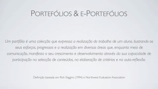 PORTEFÓLIOS & E-PORTEFÓLIOS


Um portfólio é uma colecção que expressa a realização do trabalho de um aluno, ilustrando os
     seus esforços, progressos e a realização em diversas áreas que, enquanto meio de
 comunicação, manifesta o seu crescimento e desenvolvimento através da sua capacidade de
    participação na selecção de conteúdos, na elaboração de critérios e na auto-reﬂexão.



                 Deﬁnição baseada em Rick Stiggins (1994) e Northwest Evaluation Association
 