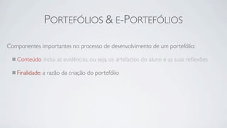 PORTEFÓLIOS & E-PORTEFÓLIOS

Componentes importantes no processo de desenvolvimento de um portefólio:

   Conteúdo: inclui as evidências, ou seja, os artefactos do aluno e as suas reﬂexões

   Finalidade: a razão da criação do portefólio
 