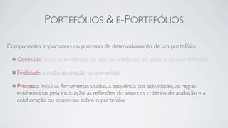 PORTEFÓLIOS & E-PORTEFÓLIOS

Componentes importantes no processo de desenvolvimento de um portefólio:

   Conteúdo: inclui as evidências, ou seja, os artefactos do aluno e as suas reﬂexões

   Finalidade: a razão da criação do portefólio

   Processo: inclui as ferramentas usadas, a sequência das actividades, as regras
   estabelecidas pela instituição, as reﬂexões do aluno, os critérios de avaliação e a
   colaboração ou conversas sobre o portefólio
 
