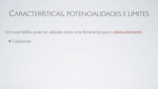 CARACTERÍSTICAS, POTENCIALIDADES E LIMITES

Um e-portefólio pode ser utilizado como uma ferramenta para o desenvolvimento:

   Colectando
 