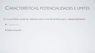 CARACTERÍSTICAS, POTENCIALIDADES E LIMITES

Um e-portefólio pode ser utilizado como uma ferramenta para o desenvolvimento:

   Colectando

   Seleccionando
 