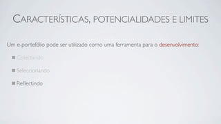 CARACTERÍSTICAS, POTENCIALIDADES E LIMITES

Um e-portefólio pode ser utilizado como uma ferramenta para o desenvolvimento:

   Colectando

   Seleccionando

   Reﬂectindo
 