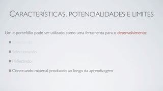 CARACTERÍSTICAS, POTENCIALIDADES E LIMITES

Um e-portefólio pode ser utilizado como uma ferramenta para o desenvolvimento:

   Colectando

   Seleccionando

   Reﬂectindo

   Conectando material produzido ao longo da aprendizagem
 