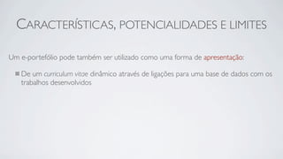 CARACTERÍSTICAS, POTENCIALIDADES E LIMITES

Um e-portefólio pode também ser utilizado como uma forma de apresentação:

   De um curriculum vitae dinâmico através de ligações para uma base de dados com os
   trabalhos desenvolvidos
 