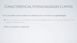 CARACTERÍSTICAS, POTENCIALIDADES E LIMITES

Um e-portefólio pode também ser utilizado como uma forma de apresentação:

   De um curriculum vitae dinâmico através de ligações para uma base de dados com os
   trabalhos desenvolvidos

   Das competências adquiridas
 