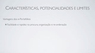 CARACTERÍSTICAS, POTENCIALIDADES E LIMITES

Vantagens dos e-Portefólios

    Facilidade e rapidez na procura, organização e re-ordenação
 