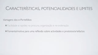 CARACTERÍSTICAS, POTENCIALIDADES E LIMITES

Vantagens dos e-Portefólios

    Facilidade e rapidez na procura, organização e re-ordenação

    Fomenta/motiva para uma reﬂexão sobre actividades e produtos/artefactos
 