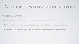 CARACTERÍSTICAS, POTENCIALIDADES E LIMITES

Vantagens dos e-Portefólios

    Facilidade e rapidez na procura, organização e re-ordenação

    Fomenta/motiva para uma reﬂexão sobre actividades e produtos/artefactos

    Permite uma comparação com indicadores padronizados de performance
 