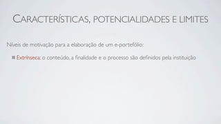 CARACTERÍSTICAS, POTENCIALIDADES E LIMITES

Níveis de motivação para a elaboração de um e-portefólio:

    Extrínseca: o conteúdo, a ﬁnalidade e o processo são deﬁnidos pela instituição
 