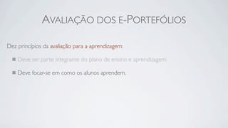 AVALIAÇÃO DOS E-PORTEFÓLIOS

Dez princípios da avaliação para a aprendizagem:

    Deve ser parte integrante do plano de ensino e aprendizagem.

    Deve focar-se em como os alunos aprendem.
 