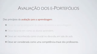 AVALIAÇÃO DOS E-PORTEFÓLIOS

Dez princípios da avaliação para a aprendizagem:

    Deve ser parte integrante do plano de ensino e aprendizagem.

    Deve focar-se em como os alunos aprendem.

    Deve ser reconhecida como crucial no dia-a-dia, em sala de aula.

    Deve ser considerada como uma competência-chave dos professores.
 
