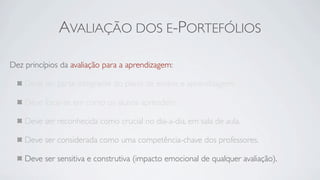 AVALIAÇÃO DOS E-PORTEFÓLIOS

Dez princípios da avaliação para a aprendizagem:

    Deve ser parte integrante do plano de ensino e aprendizagem.

    Deve focar-se em como os alunos aprendem.

    Deve ser reconhecida como crucial no dia-a-dia, em sala de aula.

    Deve ser considerada como uma competência-chave dos professores.

    Deve ser sensitiva e construtiva (impacto emocional de qualquer avaliação).
 