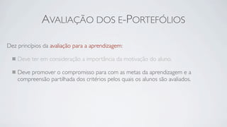 AVALIAÇÃO DOS E-PORTEFÓLIOS

Dez princípios da avaliação para a aprendizagem:

    Deve ter em consideração a importância da motivação do aluno.

    Deve promover o compromisso para com as metas da aprendizagem e a
    compreensão partilhada dos critérios pelos quais os alunos são avaliados.
 