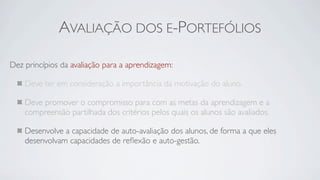 AVALIAÇÃO DOS E-PORTEFÓLIOS

Dez princípios da avaliação para a aprendizagem:

    Deve ter em consideração a importância da motivação do aluno.

    Deve promover o compromisso para com as metas da aprendizagem e a
    compreensão partilhada dos critérios pelos quais os alunos são avaliados.

    Desenvolve a capacidade de auto-avaliação dos alunos, de forma a que eles
    desenvolvam capacidades de reﬂexão e auto-gestão.
 