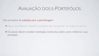 AVALIAÇÃO DOS E-PORTEFÓLIOS

Dez princípios da avaliação para a aprendizagem:

    Deve reconhecer o espectro completo das “conquistas” de todos os alunos.

    Os alunos devem receber orientação construtiva sobre como melhorar a sua
    prestação.
 