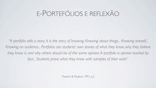 E-PORTEFÓLIOS E REFLEXÃO



  “A portfolio tells a story. It is the story of knowing. Knowing about things... Knowing oneself...
Knowing an audience... Portfolios are students' own stories of what they know, why they believe
 they know it, and why others should be of the same opinion. A portfolio is opinion backed by
                fact... Students prove what they know with samples of their work.”



                                      Paulson & Paulson, 1991, p.2
 