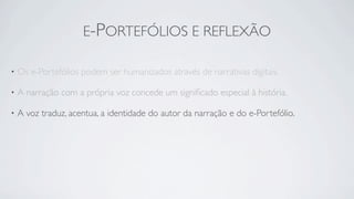 E-PORTEFÓLIOS E REFLEXÃO

•   Os e-Portefólios podem ser humanizados através de narrativas digitais.

•   A narração com a própria voz concede um signiﬁcado especial à história.

•   A voz traduz, acentua, a identidade do autor da narração e do e-Portefólio.
 