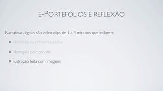 E-PORTEFÓLIOS E REFLEXÃO

Narrativas digitais são video clips de 1 a 4 minutos que incluem:

    Narração na primeira pessoa

    Narração pelo próprio

    Ilustração feita com imagens
 