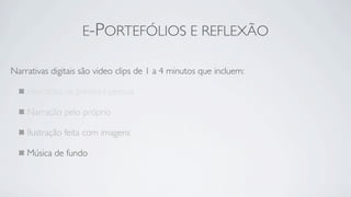 E-PORTEFÓLIOS E REFLEXÃO

Narrativas digitais são video clips de 1 a 4 minutos que incluem:

    Narração na primeira pessoa

    Narração pelo próprio

    Ilustração feita com imagens

    Música de fundo
 