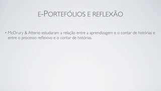 E-PORTEFÓLIOS E REFLEXÃO

•   McDrury & Atterio estudaram a relação entre a aprendizagem e o contar de histórias e
    entre o processo reﬂexivo e o contar de histórias.
 