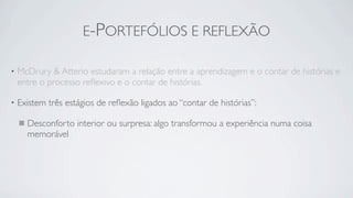 E-PORTEFÓLIOS E REFLEXÃO

•   McDrury & Atterio estudaram a relação entre a aprendizagem e o contar de histórias e
    entre o processo reﬂexivo e o contar de histórias.

•   Existem três estágios de reﬂexão ligados ao “contar de histórias”:

      Desconforto interior ou surpresa: algo transformou a experiência numa coisa
      memorável
 