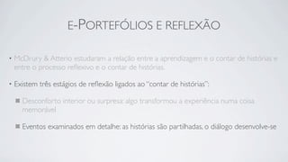 E-PORTEFÓLIOS E REFLEXÃO

•   McDrury & Atterio estudaram a relação entre a aprendizagem e o contar de histórias e
    entre o processo reﬂexivo e o contar de histórias.

•   Existem três estágios de reﬂexão ligados ao “contar de histórias”:

      Desconforto interior ou surpresa: algo transformou a experiência numa coisa
      memorável

      Eventos examinados em detalhe: as histórias são partilhadas, o diálogo desenvolve-se
 