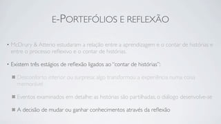 E-PORTEFÓLIOS E REFLEXÃO

•   McDrury & Atterio estudaram a relação entre a aprendizagem e o contar de histórias e
    entre o processo reﬂexivo e o contar de histórias.

•   Existem três estágios de reﬂexão ligados ao “contar de histórias”:

      Desconforto interior ou surpresa: algo transformou a experiência numa coisa
      memorável

      Eventos examinados em detalhe: as histórias são partilhadas, o diálogo desenvolve-se

      A decisão de mudar ou ganhar conhecimentos através da reﬂexão
 