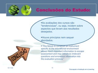 Conclusões do Estudo: 19-11-09 As avaliações dos cursos são "tendenciosas", ou seja, incidem sobre aspectos que levam aos resultados desejados.  Houve princípios nem sequer abordados.  “ This failure to construct an instrument specific to the educational environment allows much important information to escape assessment and may introduce irrelevant questions and erroneous information into  the evaluation process. ” 
