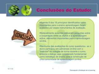 Conclusões do Estudo: 19-11-09 Apenas 8 dos 18 princípios identificados como importantes para o ensino aprendizagem foram avaliados por esses instrumentos de avaliação.  Notavelmente ausentes estiveram perguntas sobre a cooperação entre os alunos e a aprendizagem activa, elementos importantes para a aprendizagem on-line.  Nenhuma das avaliações do curso questionou  se o aluno participou em conversas on-line com o "instrutor" ou colegas de turma durante o curso, embora o diálogo seja considerado fundamental como estratégia de ensino para a construção de uma comunidade de aprendizagem on-line.  