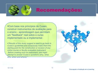 Recomendações: 19-11-09 Com base nos princípios de Cuseo,  construir instrumentos de avaliação para o ensino - aprendizagem que permitam um "feedback" real sobre o curso implementado ou a implementar.    “ Results of this study suggest a need to go back to Cuseo’s guidelines and consciously make them the starting point for the construction or revision of any online course or faculty evaluation instrument .Before creating such an instrument, one might attempt to answer Cuseo’s questions (why, what, who, when and where).”   