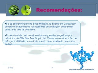 Recomendações: 19-11-09 Se os  sete princípios de Boas Práticas no Ensino de Graduação  deverão ser abordados nas questões de avaliação, deve-se ter certeza de que tal acontece.  Podem também ser consideradas as questões sugeridas por  princípios de Effective Teaching in the Classroom on-line,  a fim de reforçar a utilidade de um instrumento para  avaliação de cursos on-line. 