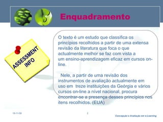 Enquadramento 19-11-09 O texto é um estudo que classifica os princípios recolhidos a partir de uma extensa revisão da literatura  que foca o que actualmente melhor se faz com vista a um ensino-aprendizagem eficaz em cursos on-line.      Nele, a partir de uma revisão dos instrumentos de avaliação actualmente em uso em  treze instituições da Geórgia e vários cursos on-line a nível nacional, procura encontrar-se a presença desses princípios nos itens recolhidos. (EUA) 