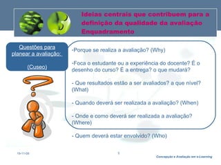 Ideias centrais que contribuem para a definição da qualidade da avaliação Enquadramento 19-11-09 Porque se realiza a avaliação? (Why) Foca o estudante ou a experiência do docente? É o desenho do curso? É a entrega? o que mudará? - Que resultados estão a ser avaliados? a que nível? (What) - Quando deverá ser realizada a avaliação? (When) - Onde e como deverá ser realizada a avaliação? (Where) - Quem deverá estar envolvido? (Who) Questões para planear a avaliação:  (Cuseo) 