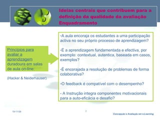 Ideias centrais que contribuem para a definição da qualidade da avaliação Enquadramento 19-11-09 A aula encoraja os estudantes a uma participação activa no seu próprio processo de aprendizagem? É a aprendizagem fundamentada e efectiva, por exemplo: contextual, autentica, baseada em casos, exemplos? É encorajada a resolução de problemas de forma colaborativa? O feedback é compatível com o desempenho? - A Instrução integra componentes motivacionais para a auto-eficácia e desafio? Princípios para avaliar a aprendizagem  duradoura em salas de aula on-line: (Hacker & Neiderhauser) 