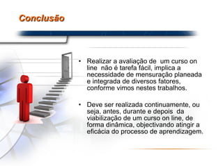 Conclusão Realizar a avaliação de  um curso on line  não é tarefa fácil, implica a necessidade de mensuração planeada e integrada de diversos fatores, conforme vimos nestes trabalhos.  Deve ser realizada continuamente, ou seja, antes, durante e depois  da viabilização de um curso on line, de forma dinâmica, objectivando atingir a eficácia do processo de aprendizagem. 
