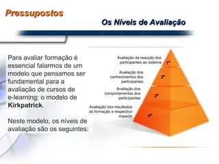 Pressupostos Os Níveis de Avaliação Para avaliar formação é essencial falarmos de um modelo que pensamos ser fundamental para a avaliação de cursos de  e-learning: o modelo de  Kirkpatrick . Neste modelo, os níveis de avaliação são os seguintes:  Avaliação da reacção dos participantes ao sistema 1º Avaliação dos conhecimentos dos participantes 2º 3º Avaliação dos comportamentos dos participantes 4º Avaliação dos resultados da formação e respectivo impacto 