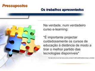 Pressupostos Os trabalhos apresentados Na verdade, num verdadeiro curso e-learning: "É importante projectar cuidadosamente os cursos de educação à distância de modo a tirar o melhor partido das tecnologias disponíveis" The ideal online course http://www.youtube.com/watch?v=kB7JzwEBChs&feature=player_embedded 