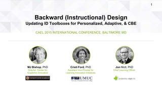 2015 International Conference • Baltimore MD Bishop, Ford, & Mott: Backward (Instructional) Design: Updating ID Toolboxes for Personalized, Adaptive, & CBE
1
Backward (Instructional) Design
Updating ID Toolboxes for Personalized, Adaptive, & CBE
CAEL 2015 INTERNATIONAL CONFERENCE, BALTIMORE MD
Jon Mott, PhD
Chief Learning Officer
MJ Bishop, PhD
Director, Center for
Academic Innovation
Cristi Ford, PhD
Assistant Vice Provost for
Learning Innovation Initiatives
 