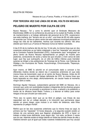 BOLETÍN DE PRENSA

                       Necaxa de Luz y Fuerza, Puebla, a 14 de julio del 2011.

POR TERCERA VEZ CAE LÍNEA DE 85 MIL VOLTS EN NECAXA

PELIGRO DE MUERTE POR CULPA DE CFE
Nuevo Necaxa.- Tal y como lo advirtió ayer el Sindicato Mexicano de
Electricistas (SME) en la conferencia de prensa en la ciudad de Puebla, la falta
de mantenimiento y el trabajo deficiente del personal de la CFE, ocasionaron
que esta mañana, por “tercera vez en un año”, una línea de 85 mil volts cayera
en avenida Las Torres en pleno centro de esta cabecera municipal poniendo en
riesgo las vida de los habitantes, hechos que durante los últimos 106 años
(desde que nació Luz y Fuerza en Necaxa) nunca se habían suscitado.

A las 6:33 de la mañana del día de hoy 14 de julio, la misma línea que en dos
ocasiones anteriores ya se había colapsado y que fue “reparada” por personal
de la Comisión Federal Electricidad (CFE), nuevamente cayó “energizada” en
pleno centro de Nuevo Necaxa representando un peligro de muerte para
peatones, conductores de autos y todos los que circulan y viven cerca de este
lugar, que hay que subrayarlo, es un sitio de tráfico intenso pues transitan
quienes se dirigen a las poblaciones de Tenango de la Flores, Las Colonias de
Hidalgo y los municipios de Tlaola, Huauchinango, Chiconcuautla, Tlapacoya,
entre otros.

Ayer mismo, el SME lo advirtió en el comunicado dado a conocer a los
diferentes medios donde se citaron las 2 ocasiones anteriores en que esta
misma línea de transmisión cayó en el centro de Nuevo Necaxa. Antes de 24
horas, como una muestra del trabajo deficiente de CFE, la misma línea que
fuera reparada se vino abajo, afortunadamente, sin causar hasta el momento
ningún daño a nadie.

Domingo Aguilar Vázquez, subsecretario general del SME en Necaxa, dio a
conocer que, junto con autoridades locales e integrantes de los diversos grupos
de protección civil, se procedió a acordonar la zona, a advertir a la población a
través de la difusora local Radio Turbina y a desviar el tráfico para evitar
riesgos a los que circulan por esta zona.

“Pero eso no quiere decir que ya se libró el peligro. Las líneas de esa
capacidad son de un voltaje elevado y la inducción que permanece sigue
siendo un grave riesgo, pues incluso a un metro de distancia, esta línea
representa un peligro mortal”.

Refirió que en las dos ocasiones anteriores que la misma línea se cayó, la
primera vez fue “reparada” 12 horas después, y la segunda ocasión existió un
retraso de una semana para que llegaran empleados de CFE a hacer un
trabajo a todas luces deficiente, pues según dijo, “con esta, ya llevan 3 veces
que se cae. Además existe el riesgo latente en todas las demás líneas de alta y
mediana tensión que al igual que todas nuestras instalaciones que hoy usurpa
 