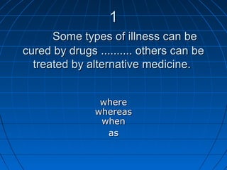 11
Some types of illness can beSome types of illness can be
cured by drugs .......... others can becured by drugs .......... others can be
treated by alternative medicine.treated by alternative medicine.
wherewhere
whereaswhereas
whenwhen
asas
 