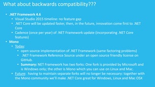 What about backwards compatibility??? 
• .NET Framework 4.6 
• Visual Studio 2015 timeline: no feature gap 
• .NET Core will be updated faster, then, in the future, innovation come first to .NET 
Core 
• Cadence (once per year) of .NET Framework update (incorporating .NET Core 
features) 
• Mono 
• Today: 
• open source implementation of .NET Framework (same factoring problems) 
• .NET Framework Reference Source under an open source friendly license on 
GitHub. 
• Summary: NET Framework has two forks: One fork is provided by Microsoft and 
is Windows only; the other is Mono which you can use on Linux and Mac. 
• Future: having to maintain separate forks will no longer be necessary: together with 
the Mono community we’ll make .NET Core great for Windows, Linux and Mac OSX 
 