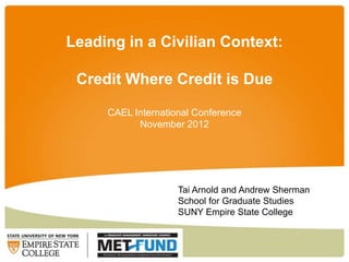 Leading in a Civilian Context:

 Credit Where Credit is Due

     CAEL International Conference
           November 2012




                    Tai Arnold and Andrew Sherman
                    School for Graduate Studies
                    SUNY Empire State College
 