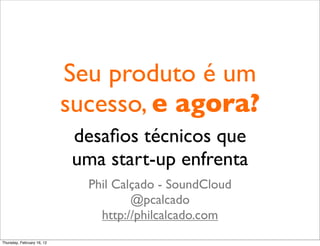 Seu produto é um
                            sucesso, e agora?
                            desaﬁos técnicos que
                            uma start-up enfrenta
                              Phil Calçado - SoundCloud
                                      @pcalcado
                                http://philcalcado.com
Thursday, February 16, 12
 