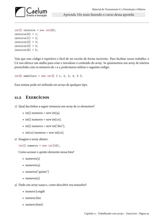 Material do Treinamento C e Orientação a Objetos
int[] inteiros = new int[5];
inteiros[0] = 1;
inteiros[1] = 2;
inteiros[2] = 3;
inteiros[3] = 4;
inteiros[4] = 5;
Veja que esse código é repetitivo e fácil de ser escrito de forma incorreta. Para facilitar nosso trabalho, o
C# nos oferece um atalho para criar e inicializar o conteúdo do array. Se quiséssemos um array de inteiros
preenchido com os números de 1 a 5, poderíamos utilizar o seguinte código:
int[] umAoCinco = new int[] { 1, 2, 3, 4, 5 };
Essa sintaxe pode ser utilizada em arrays de qualquer tipo.
11.2 Exercícios
1) Qual das linhas a seguir instancia um array de 10 elementos?
• int[] numeros = new int[9];
• int[] numeros = new int[10];
• int[] numeros = new int["dez"];
• int[10] numeros = new int[10];
2) Imagine o array abaixo:
int[] numeros = new int[15];
Como acessar o quinto elemento nessa lista?
• numeros[3]
• numeros[4]
• numeros["quinto"]
• numeros[5]
3) Dado um array numero, como descobrir seu tamanho?
• numero.Length
• numero.Size
• numero.Size()
Capítulo 11 - Trabalhando com arrays - Exercícios - Página 93
 