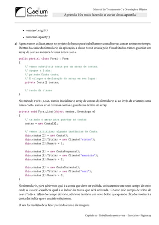 Material do Treinamento C e Orientação a Objetos
• numero.Length()
• numero.Capacity()
4) Agora vamos utilizar arrays no projeto do banco para trabalharmos com diversas contas ao mesmo tempo.
Dentro da classe do formulário da aplicação, a classe Form1 criada pelo Visual Studio, vamos guardar um
array de contas ao invés de uma única conta.
public partial class Form1 : Form
{
// vamos substituir conta por um array de contas.
// Apague a linha:
// private Conta conta;
// E coloque a declaração do array em seu lugar:
private Conta[] contas;
// resto da classe
}
No método Form1_Load, vamos inicializar o array de contas do formulário e, ao invés de criarmos uma
única conta, vamos criar diversas contas e guardá-las dentro do array.
private void Form1_Load(object sender, EventArgs e)
{
// criando o array para guardar as contas
contas = new Conta[3];
// vamos inicializar algumas instâncias de Conta.
this.contas[0] = new Conta();
this.contas[0].Titular = new Cliente("victor");
this.contas[0].Numero = 1;
this.contas[1] = new ContaPoupanca();
this.contas[1].Titular = new Cliente("mauricio");
this.contas[1].Numero = 2;
this.contas[2] = new ContaCorrente();
this.contas[2].Titular = new Cliente("osni");
this.contas[2].Numero = 3;
}
No formulário, para sabermos qual é a conta que deve ser exibida, colocaremos um novo campo de texto
onde o usuário escolherá qual é o índice da Conta que será utilizada. Chame esse campo de texto de
textoIndice. Além do campo de texto, adicione também um novo botão que quando clicado mostrará a
conta do índice que o usuário selecionou.
O seu formulário deve ficar parecido com o da imagem:
Capítulo 11 - Trabalhando com arrays - Exercícios - Página 94
 